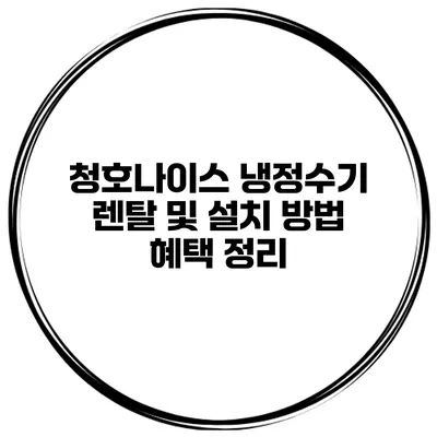 청호나이스 냉정수기 렌탈 및 설치 방법 혜택 정리